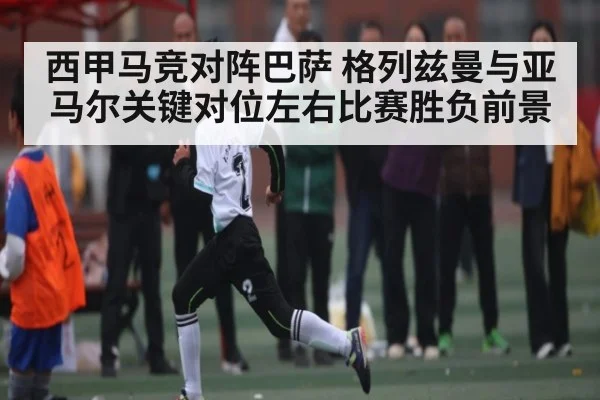 西甲马竞对阵巴萨 格列兹曼与亚马尔关键对位左右比赛胜负前景