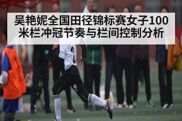 吴艳妮全国田径锦标赛女子100米栏冲冠节奏与栏间控制分析